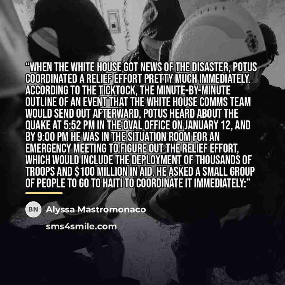 “When the White House got news of the disaster, POTUS coordinated a relief effort pretty much immediately. According to the ticktock, the minute-by-minute outline of an event that the White House comms team would send out afterward, POTUS heard about the quake at 5:52 PM in the Oval Office on…” quote by Alyssa Mastromonaco