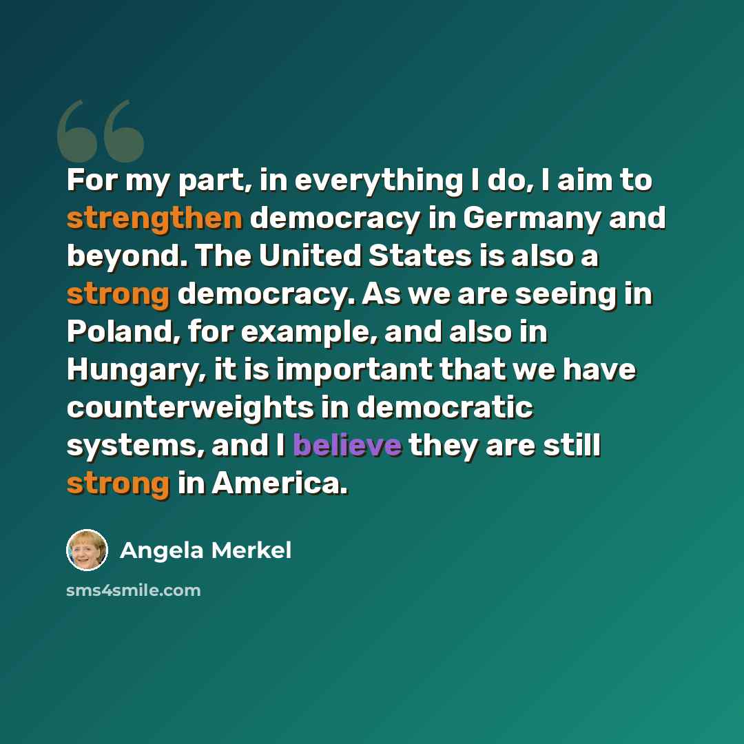 “For my part, in everything I do, I aim to strengthen democracy in Germany and beyond. The United States is also a strong democracy. As we are seeing in Poland, for example, and also in Hungary, it is important that we have counterweights in democratic systems, and I believe they are still strong…” quote by Angela Merkel