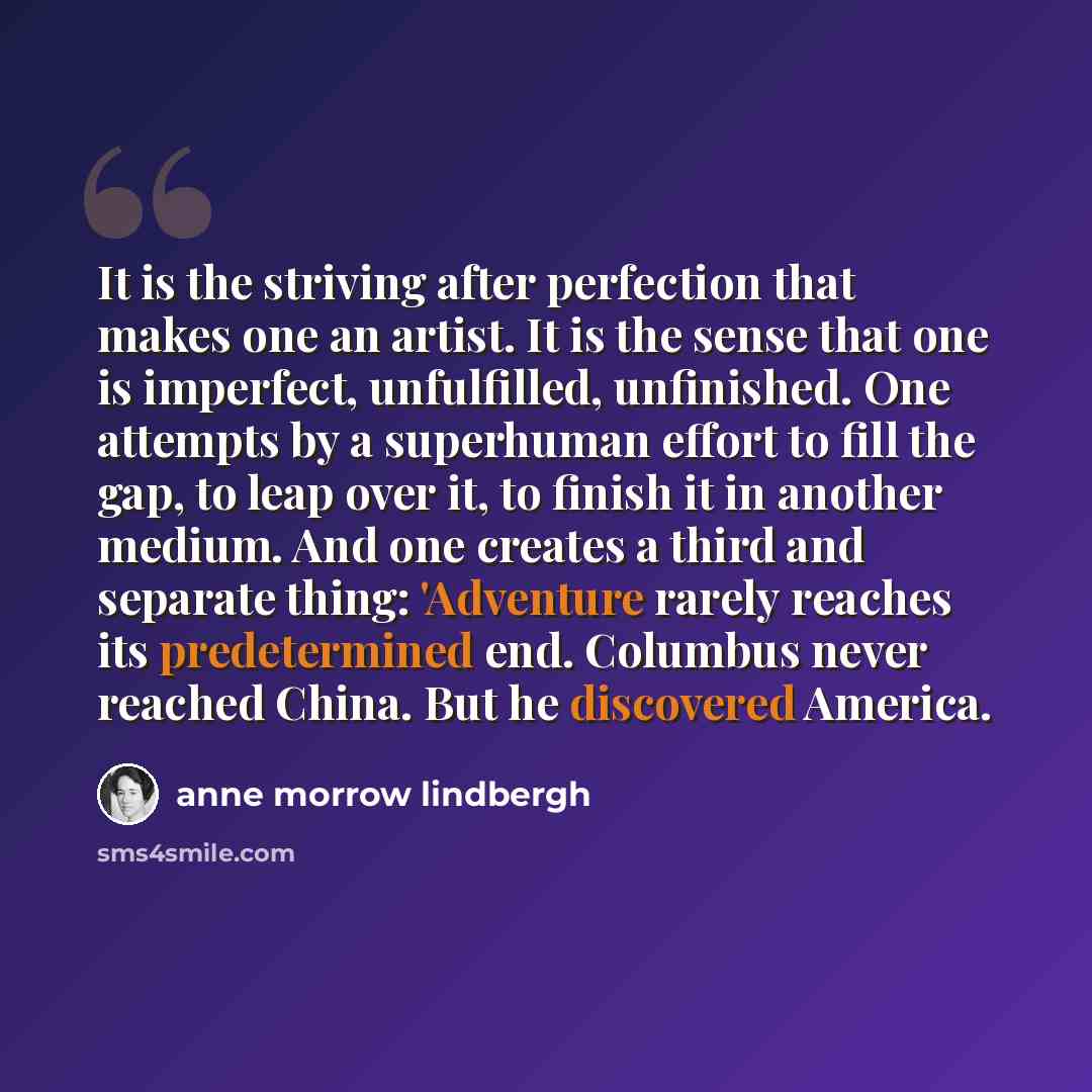 “It is the striving after perfection that makes one an artist. It is the sense that one is imperfect, unfulfilled, unfinished. One attempts by a superhuman effort to fill the gap, to leap over it, to finish it in another medium. And one creates a third and separate thing: 'Adventure rarely reaches…” quote by Anne Morrow Lindbergh