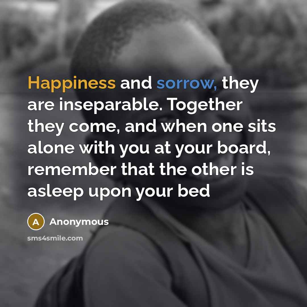 “Happiness and sorrow, they are inseparable. Together they come, and when one sits alone with you at your board, remember that the other is asleep upon your bed” quote by Anonymous