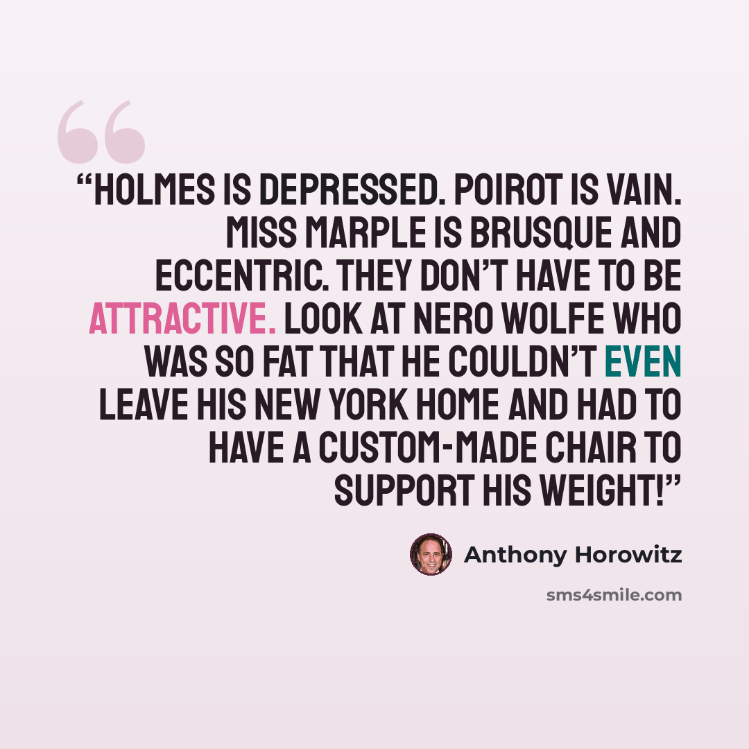 “Holmes is depressed. Poirot is vain. Miss Marple is brusque and eccentric. They don’t have to be attractive. Look at Nero Wolfe who was so fat that he couldn’t even leave his New York home and had to have a custom-made chair to support his weight!” quote by Anthony Horowitz