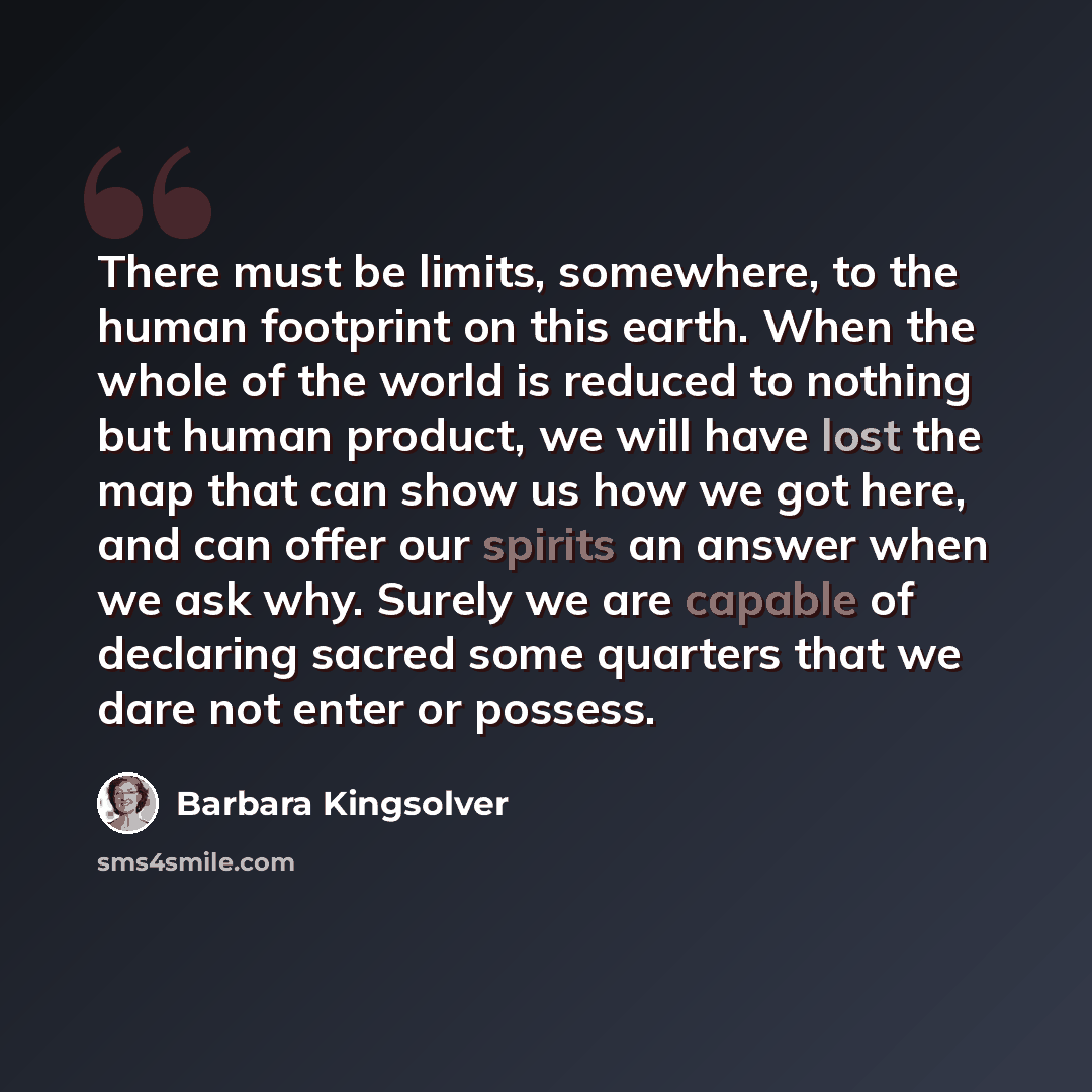 “There must be limits, somewhere, to the human footprint on this earth. When the whole of the world is reduced to nothing but human product, we will have lost the map that can show us how we got here, and can offer our spirits an answer when we ask why. Surely we are capable of declaring sacred…” quote by Barbara Kingsolver