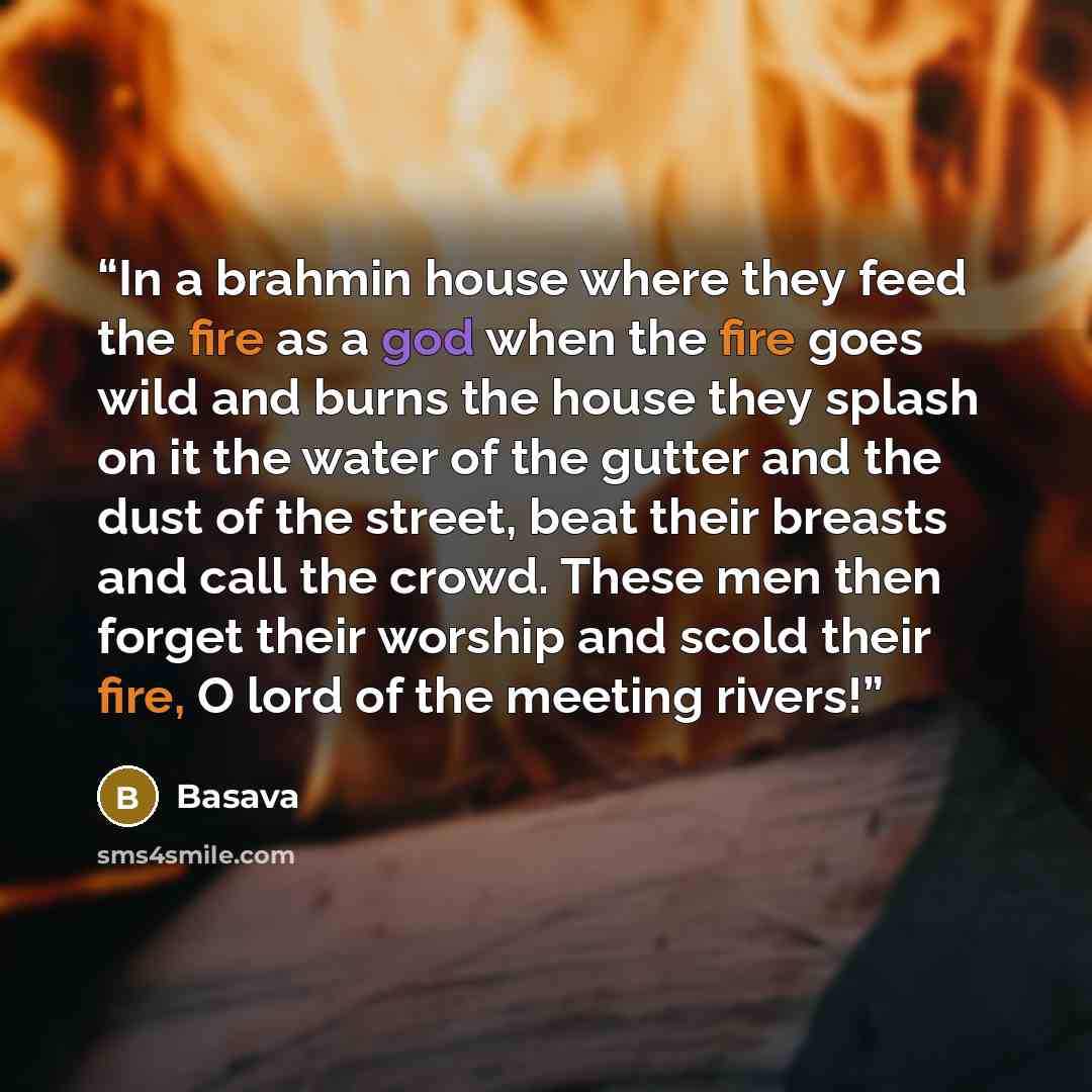 “In a brahmin house where they feed the fire as a god when the fire goes wild and burns the house they splash on it the water of the gutter and the dust of the street, beat their breasts and call the crowd. These men then forget their worship and scold their fire, O lord of the meeting rivers!” quote by Basava