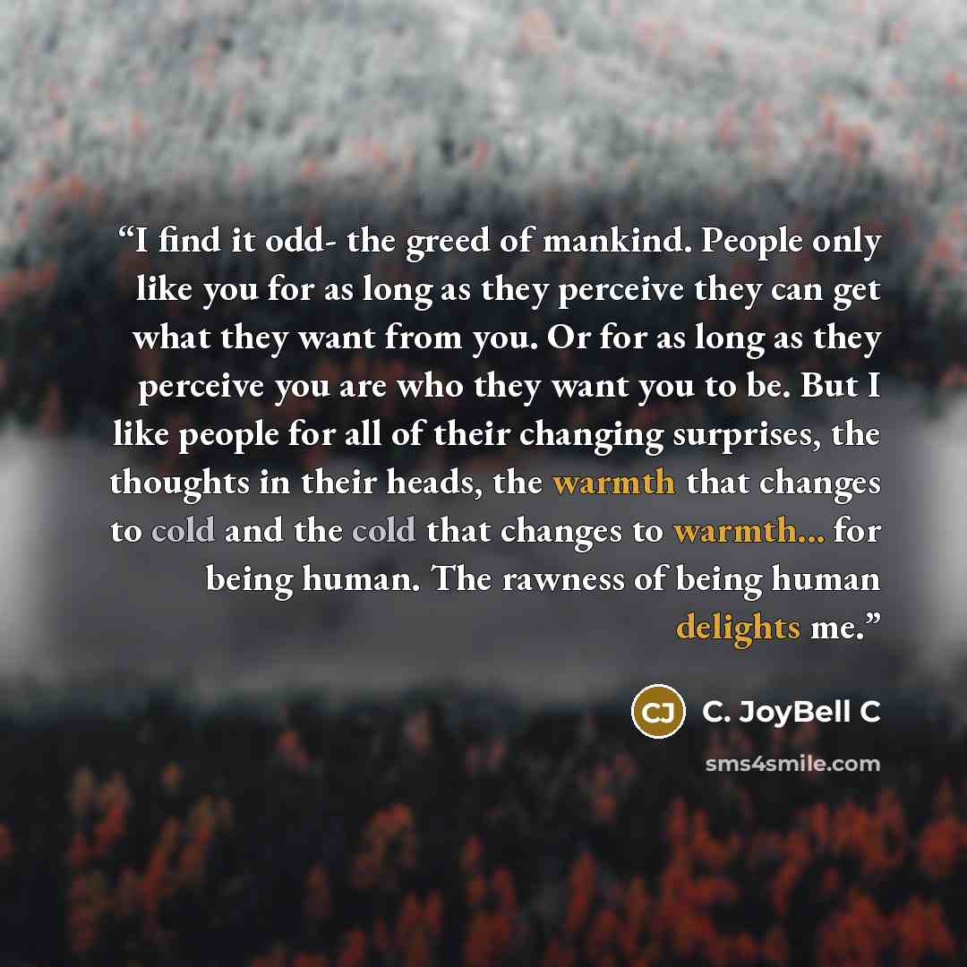 “I find it odd- the greed of mankind. People only like you for as long as they perceive they can get what they want from you. Or for as long as they perceive you are who they want you to be. But I like people for all of their changing surprises, the thoughts in their heads, the warmth that changes…” quote by C. JoyBell C