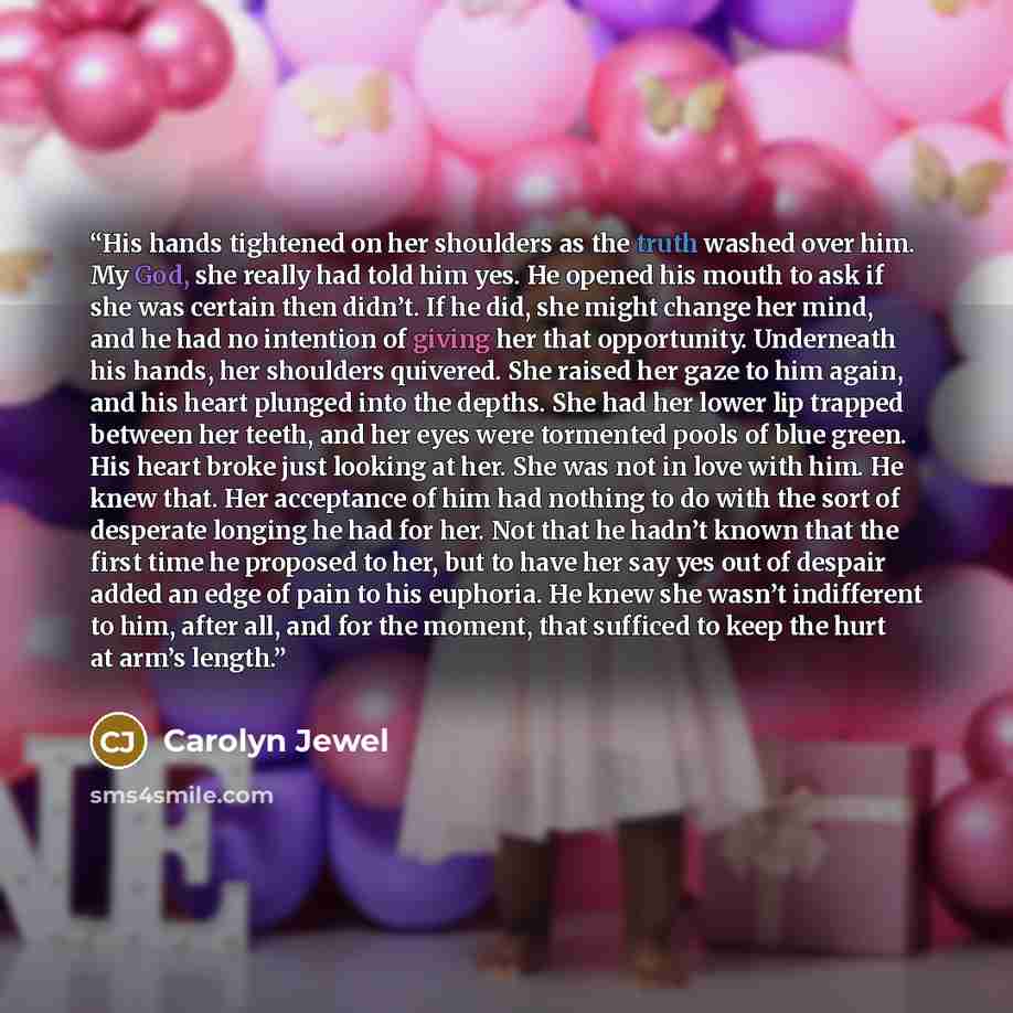 “His hands tightened on her shoulders as the truth washed over him. My God, she really had told him yes. He opened his mouth to ask if she was certain then didn’t. If he did, she might change her mind, and he had no intention of giving her that opportunity. Underneath his hands, her shoulders…” quote by Carolyn Jewel