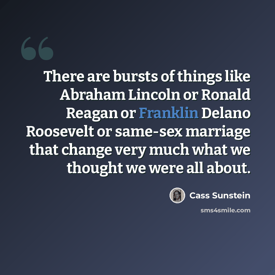 “There are bursts of things like Abraham Lincoln or Ronald Reagan or Franklin Delano Roosevelt or same-sex marriage that change very much what we thought we were all about.” quote by Cass Sunstein