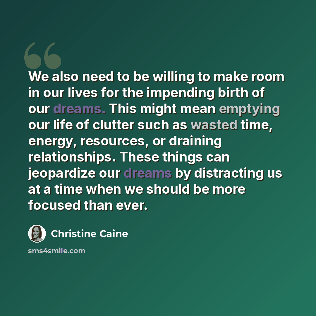 “We also need to be willing to make room in our lives for the impending birth of our dreams. This might mean emptying our life of clutter such as wasted time, energy, resources, or draining relationships. These things can jeopardize our dreams by distracting us at a time when we should be more…” quote by Christine Caine
