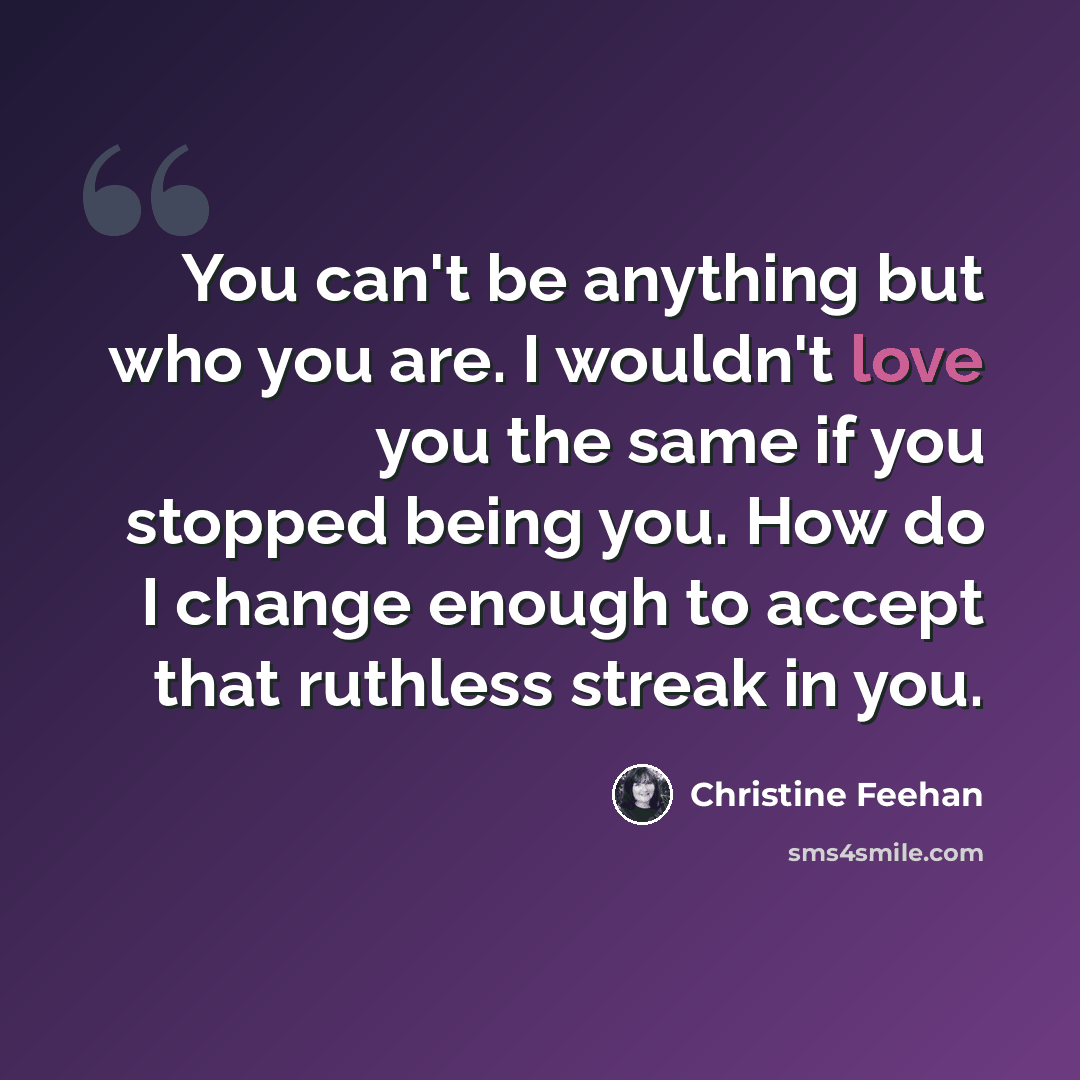 “You can't be anything but who you are. I wouldn't love you the same if you stopped being you. How do I change enough to accept that ruthless streak in you.” quote by Christine Feehan