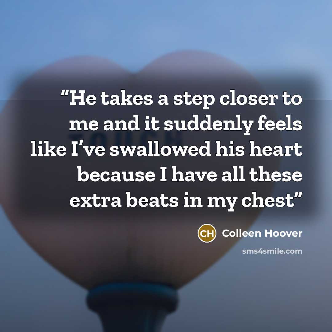 “He takes a step closer to me and it suddenly feels like I’ve swallowed his heart because I have all these extra beats in my chest” quote by Colleen Hoover