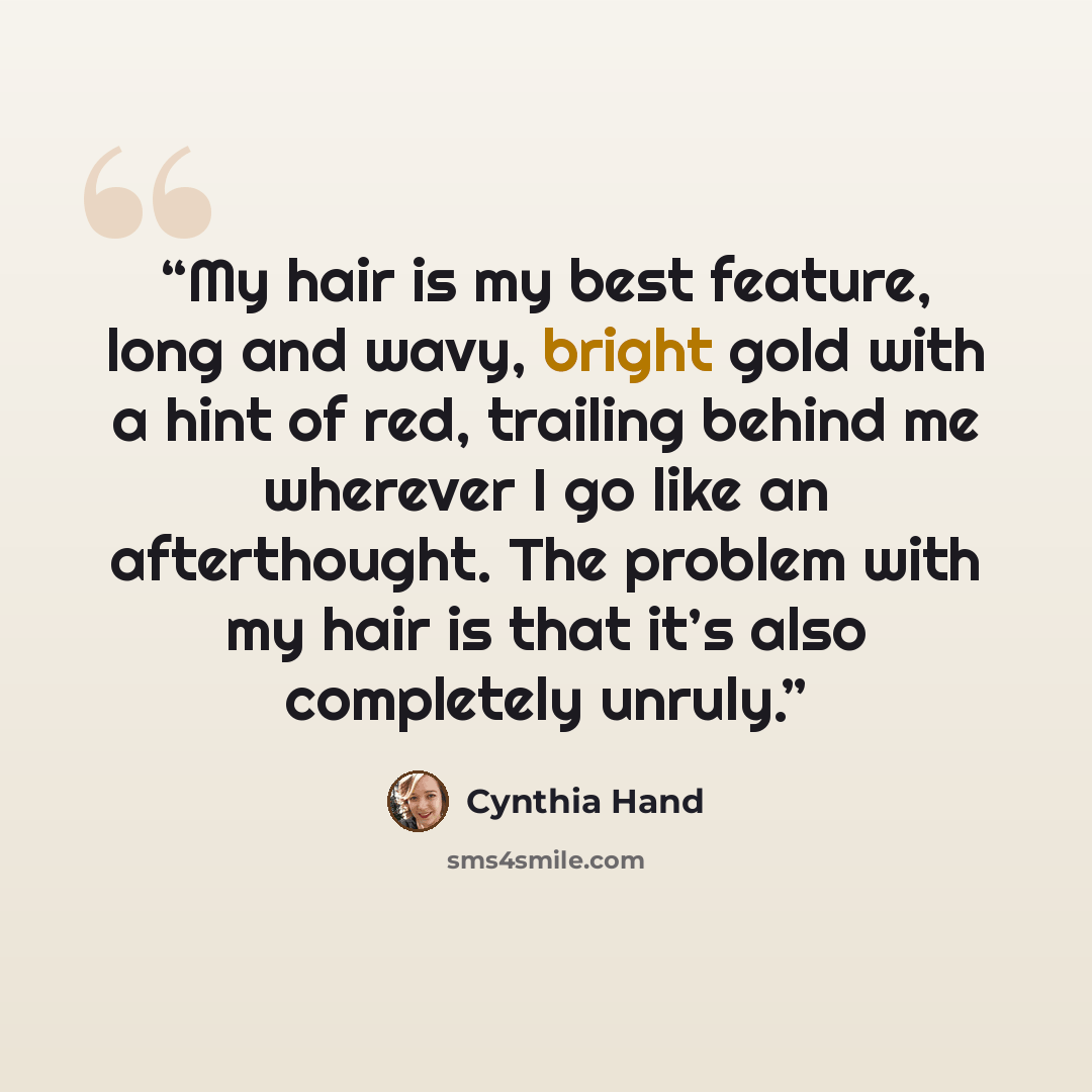 “My hair is my best feature, long and wavy, bright gold with a hint of red, trailing behind me wherever I go like an afterthought. The problem with my hair is that it’s also completely unruly.” quote by Cynthia Hand
