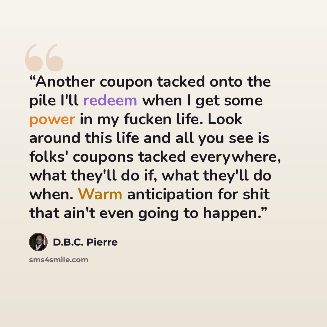 “Another coupon tacked onto the pile I'll redeem when I get some power in my fucken life. Look around this life and all you see is folks' coupons tacked everywhere, what they'll do if, what they'll do when. Warm anticipation for shit that ain't even going to happen.” quote by D.B.C. Pierre