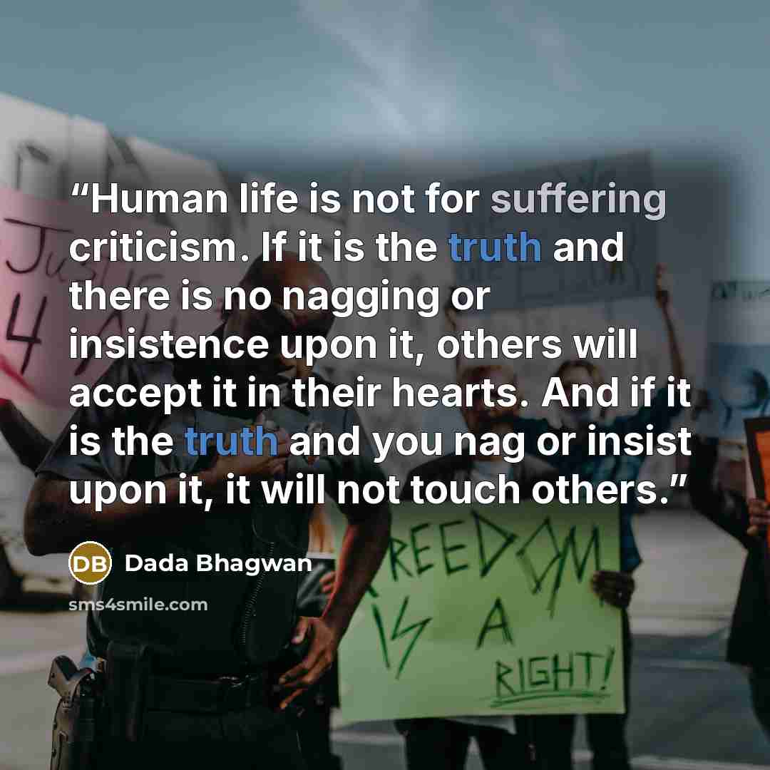 “Human life is not for suffering criticism. If it is the truth and there is no nagging or insistence upon it, others will accept it in their hearts. And if it is the truth and you nag or insist upon it, it will not touch others.” quote by Dada Bhagwan