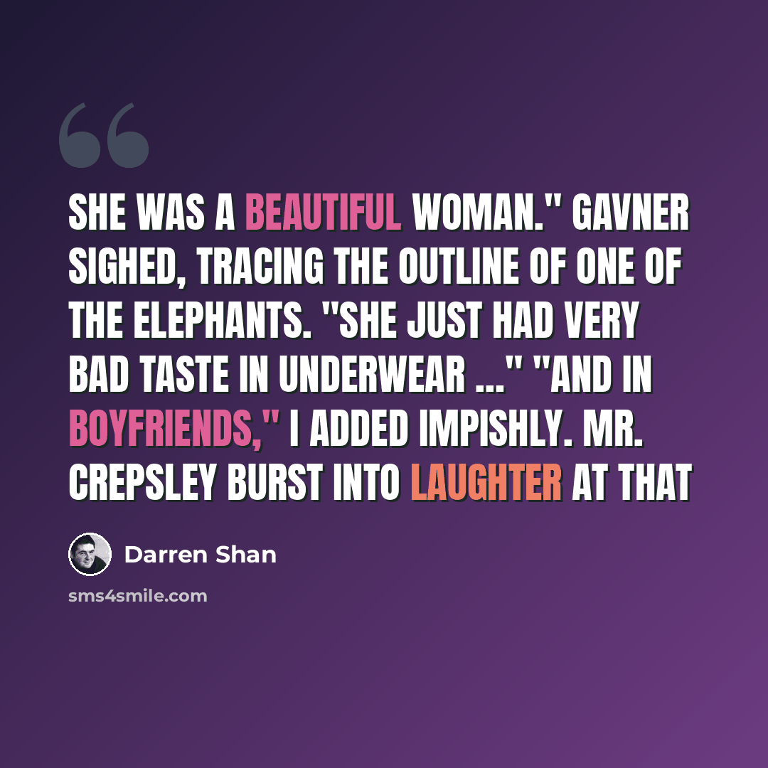 “She was a beautiful woman." Gavner sighed, tracing the outline of one of the elephants. "She just had very bad taste in underwear …" "And in boyfriends," I added impishly. Mr. Crepsley burst into laughter at that” quote by Darren Shan