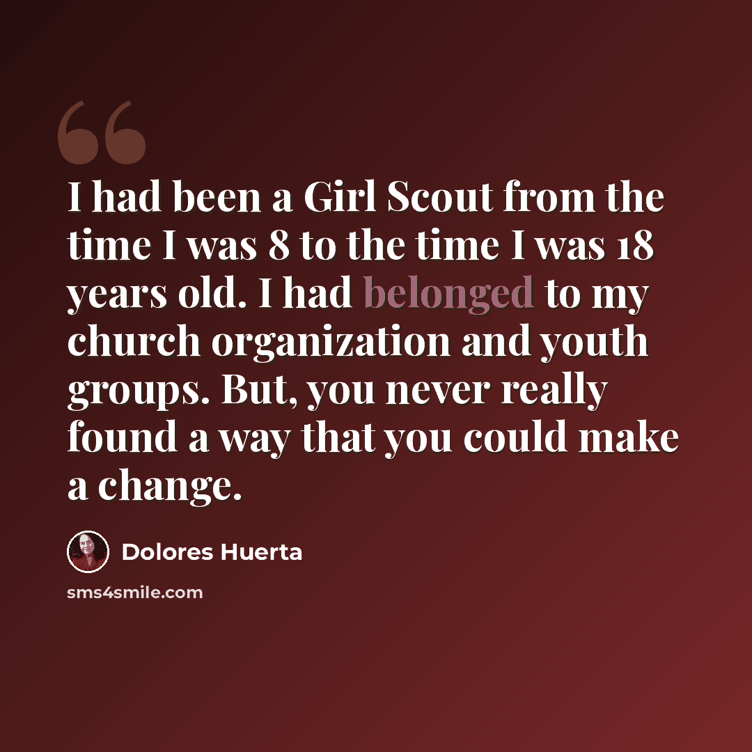 “I had been a Girl Scout from the time I was 8 to the time I was 18 years old. I had belonged to my church organization and youth groups. But, you never really found a way that you could make a change.” quote by Dolores Huerta