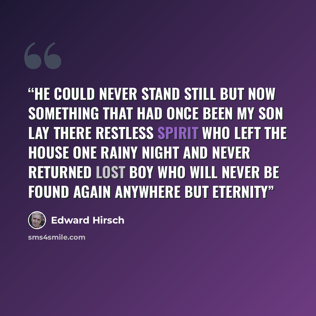 “He could never stand still but now Something that had once been my son Lay there restless spirit Who left the house one rainy night And never returned Lost boy Who will never be found again Anywhere but eternity” quote by Edward Hirsch