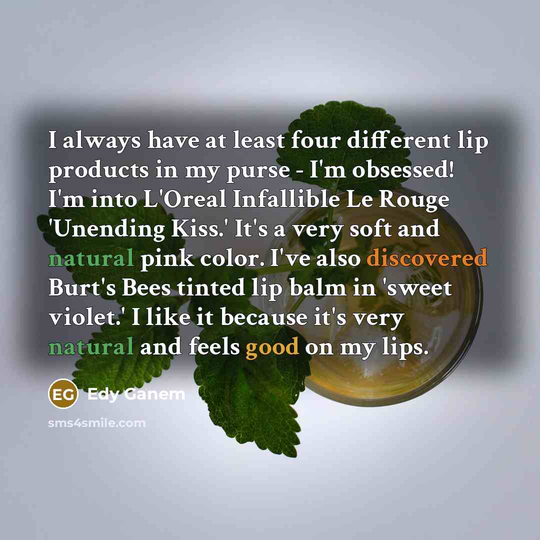 “I always have at least four different lip products in my purse - I'm obsessed! I'm into L'Oreal Infallible Le Rouge 'Unending Kiss.' It's a very soft and natural pink color. I've also discovered Burt's Bees tinted lip balm in 'sweet violet.' I like it because it's very natural and feels good on my…” quote by Edy Ganem