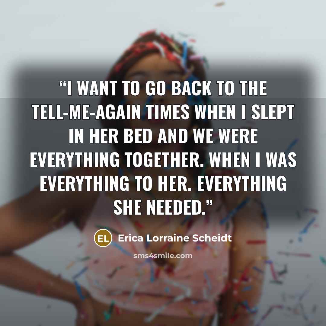 “I want to go back to the tell-me-again times when I slept in her bed and we were everything together. When I was everything to her. Everything she needed.” quote by Erica Lorraine Scheidt