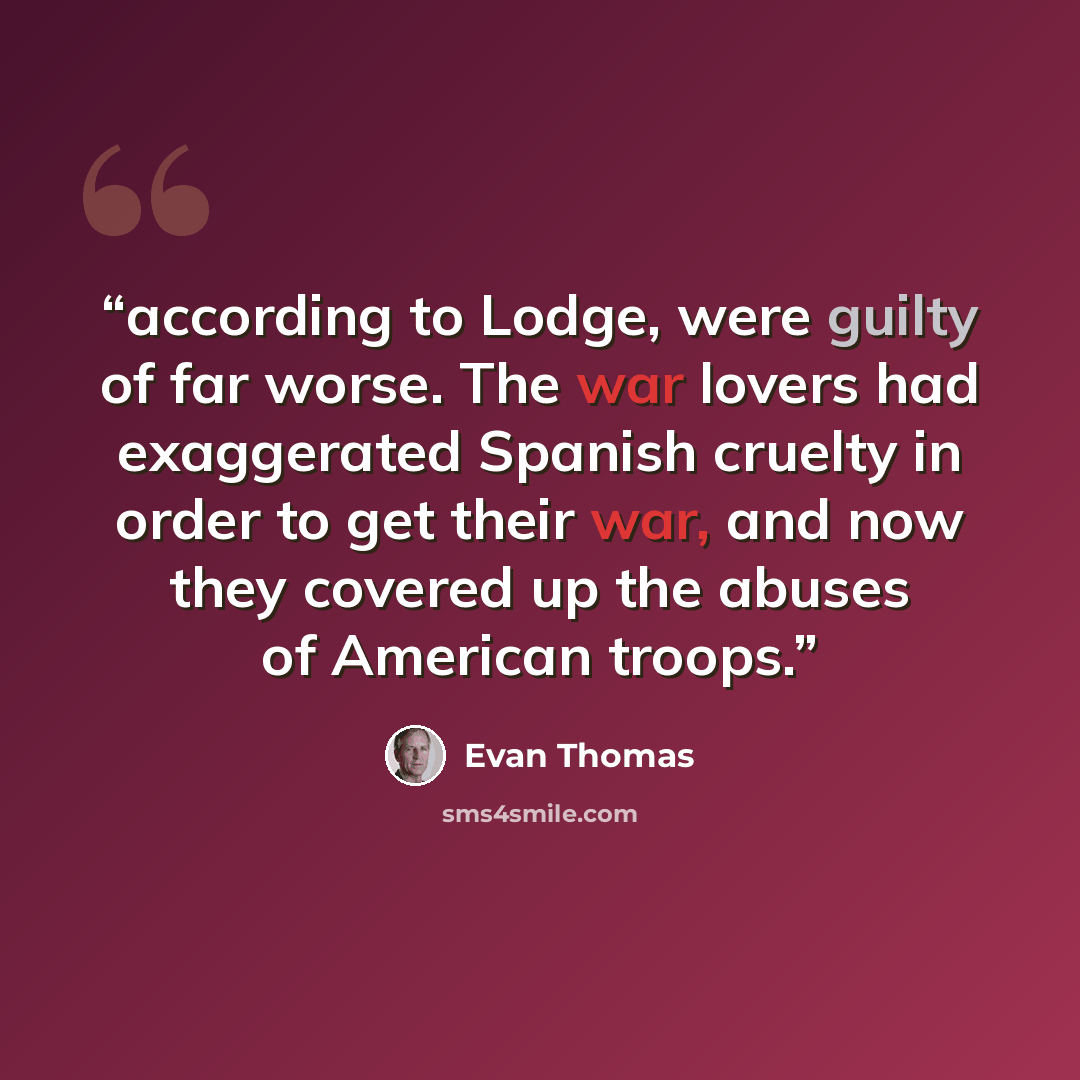“according to Lodge, were guilty of far worse. The war lovers had exaggerated Spanish cruelty in order to get their war, and now they covered up the abuses of American troops.” quote by Evan Thomas