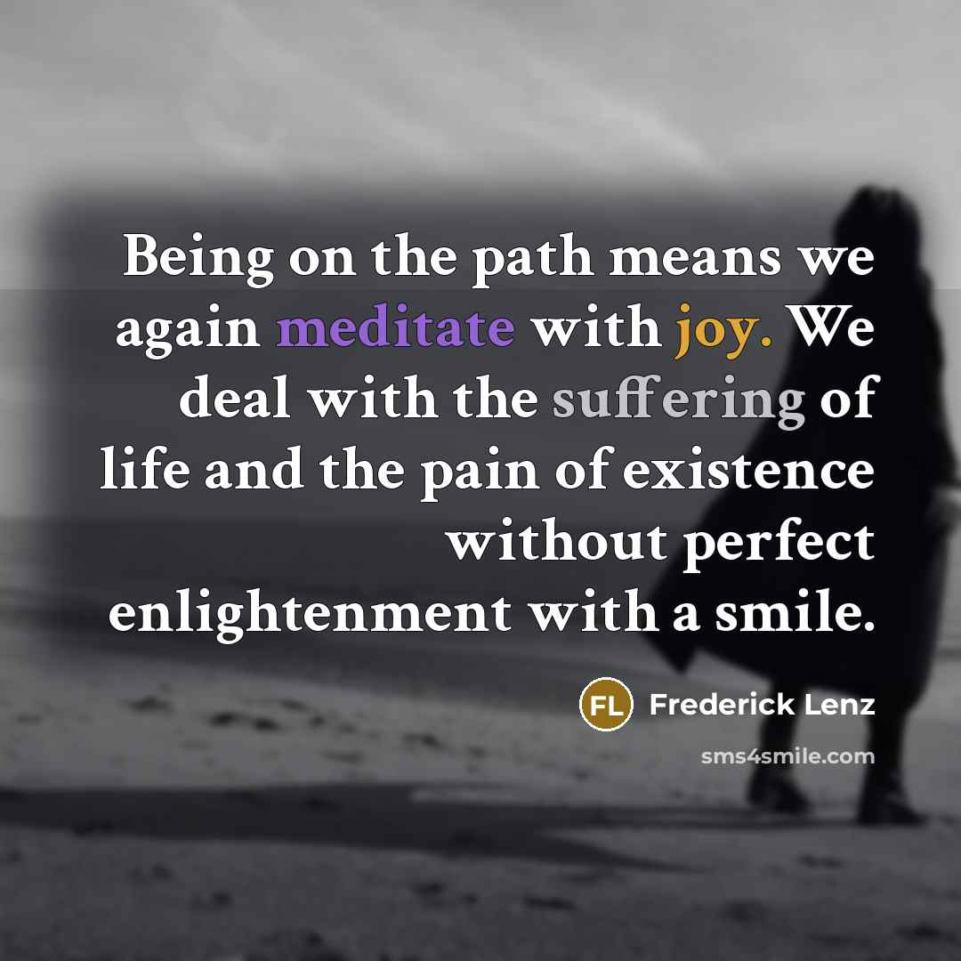 “Being on the path means we again meditate with joy. We deal with the suffering of life and the pain of existence without perfect enlightenment with a smile.” quote by Frederick Lenz