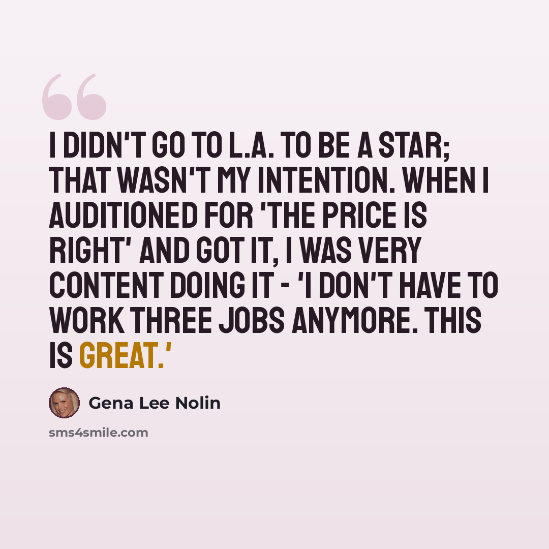 “I didn't go to L.A. to be a star; that wasn't my intention. When I auditioned for 'The Price Is Right' and got it, I was very content doing it - 'I don't have to work three jobs anymore. This is great.'” quote by Gena Lee Nolin