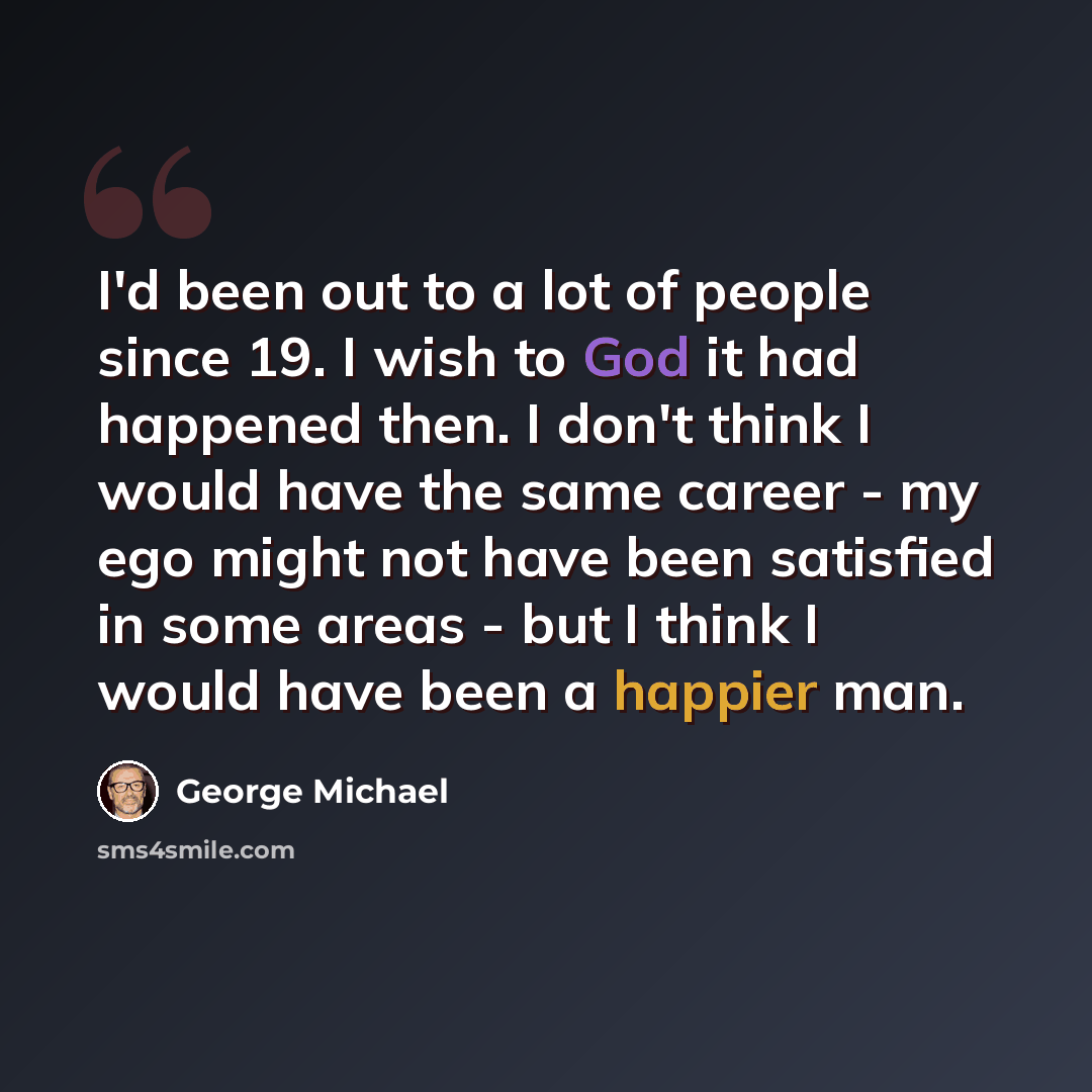 “I'd been out to a lot of people since 19. I wish to God it had happened then. I don't think I would have the same career - my ego might not have been satisfied in some areas - but I think I would have been a happier man.” quote by George Michael