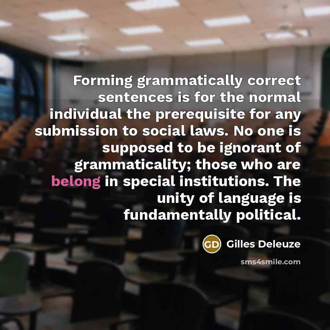 “Forming grammatically correct sentences is for the normal individual the prerequisite for any submission to social laws. No one is supposed to be ignorant of grammaticality; those who are belong in special institutions. The unity of language is fundamentally political.” quote by Gilles Deleuze