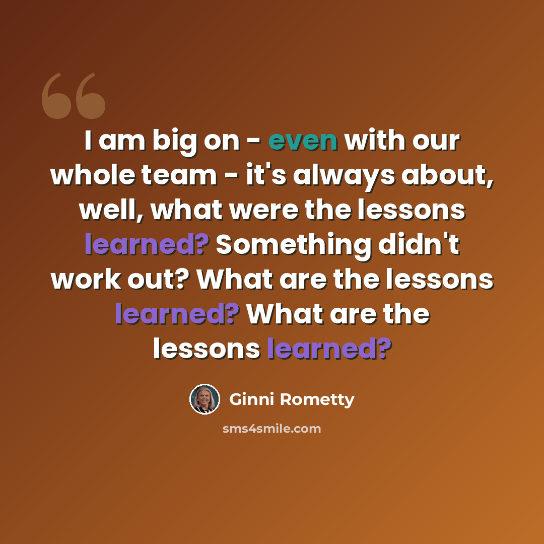 “I am big on - even with our whole team - it's always about, well, what were the lessons learned? Something didn't work out? What are the lessons learned? What are the lessons learned?” quote by Ginni Rometty