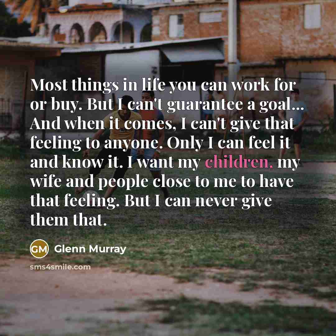 “Most things in life you can work for or buy. But I can't guarantee a goal... And when it comes, I can't give that feeling to anyone. Only I can feel it and know it. I want my children, my wife and people close to me to have that feeling. But I can never give them that.” quote by Glenn Murray