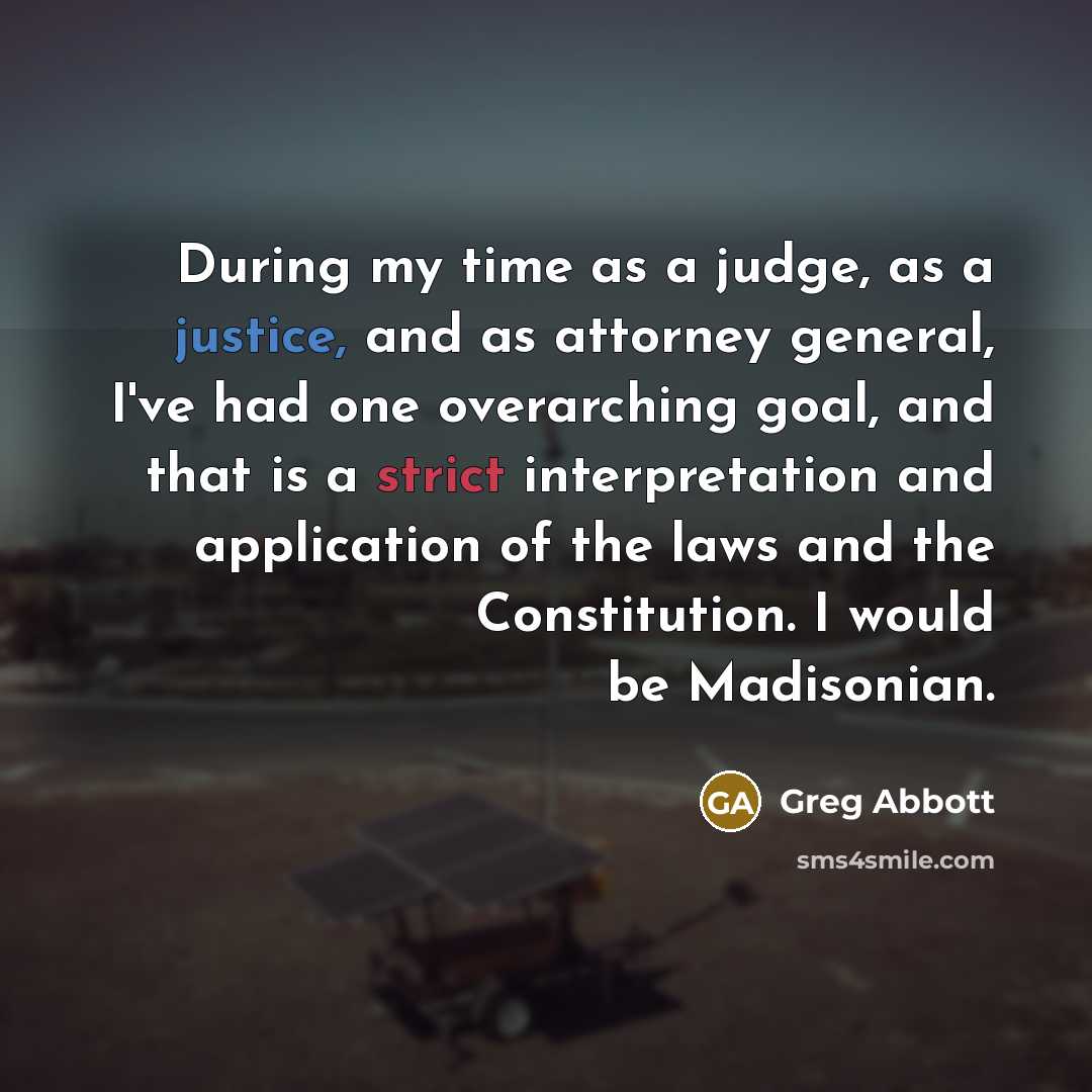 “During my time as a judge, as a justice, and as attorney general, I've had one overarching goal, and that is a strict interpretation and application of the laws and the Constitution. I would be Madisonian.” quote by Greg Abbott