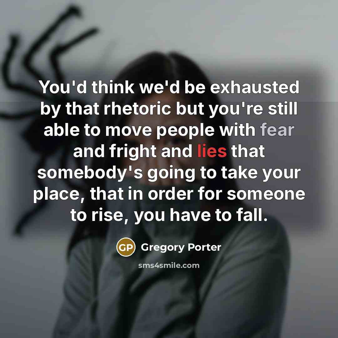“You'd think we'd be exhausted by that rhetoric but you're still able to move people with fear and fright and lies that somebody's going to take your place, that in order for someone to rise, you have to fall.” quote by Gregory Porter
