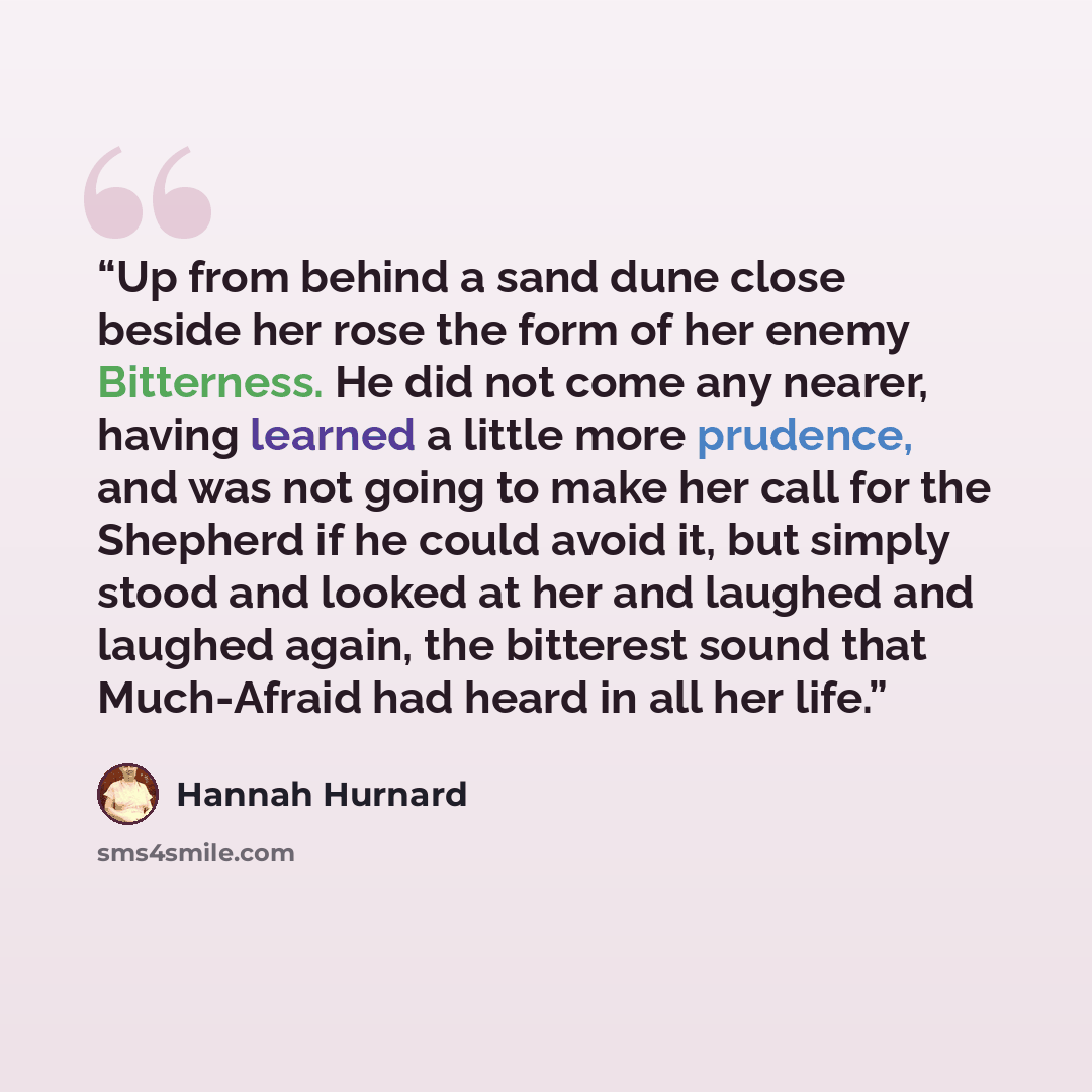 “Up from behind a sand dune close beside her rose the form of her enemy Bitterness. He did not come any nearer, having learned a little more prudence, and was not going to make her call for the Shepherd if he could avoid it, but simply stood and looked at her and laughed and laughed again, the…” quote by Hannah Hurnard