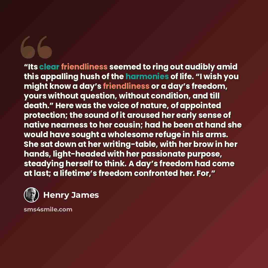 “Its clear friendliness seemed to ring out audibly amid this appalling hush of the harmonies of life. “I wish you might know a day’s friendliness or a day’s freedom, yours without question, without condition, and till death.” Here was the voice of nature, of appointed protection; the sound of it…” quote by Henry James