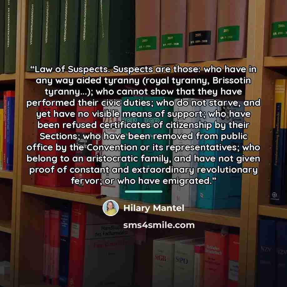 “Law of Suspects. Suspects are those: who have in any way aided tyranny (royal tyranny, Brissotin tyranny...); who cannot show that they have performed their civic duties; who do not starve, and yet have no visible means of support; who have been refused certificates of citizenship by their…” quote by Hilary Mantel