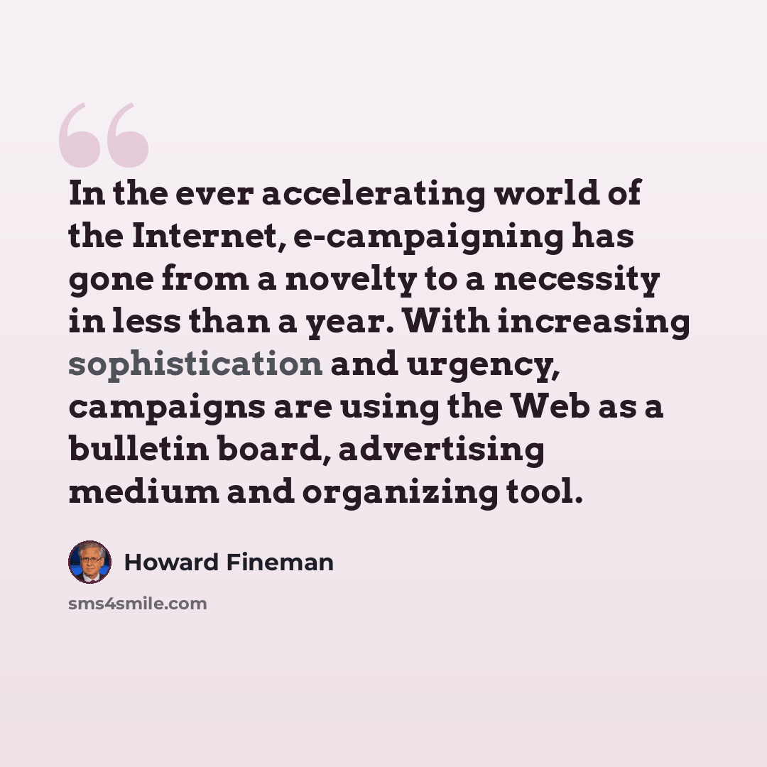 “In the ever accelerating world of the Internet, e-campaigning has gone from a novelty to a necessity in less than a year. With increasing sophistication and urgency, campaigns are using the Web as a bulletin board, advertising medium and organizing tool.” quote by Howard Fineman