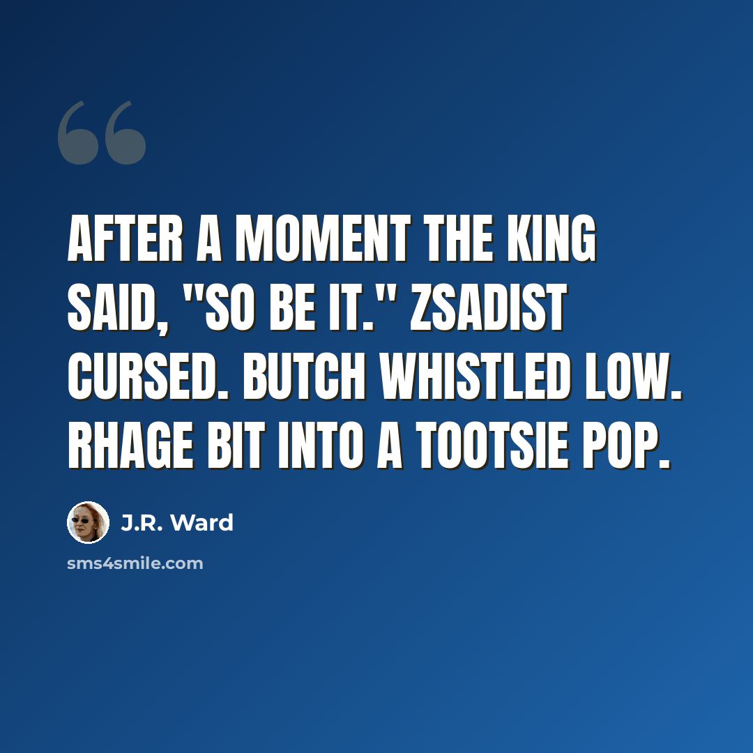 “After a moment the king said, "So be it." Zsadist cursed. Butch whistled low. Rhage bit into a Tootsie Pop.” quote by J.R. Ward