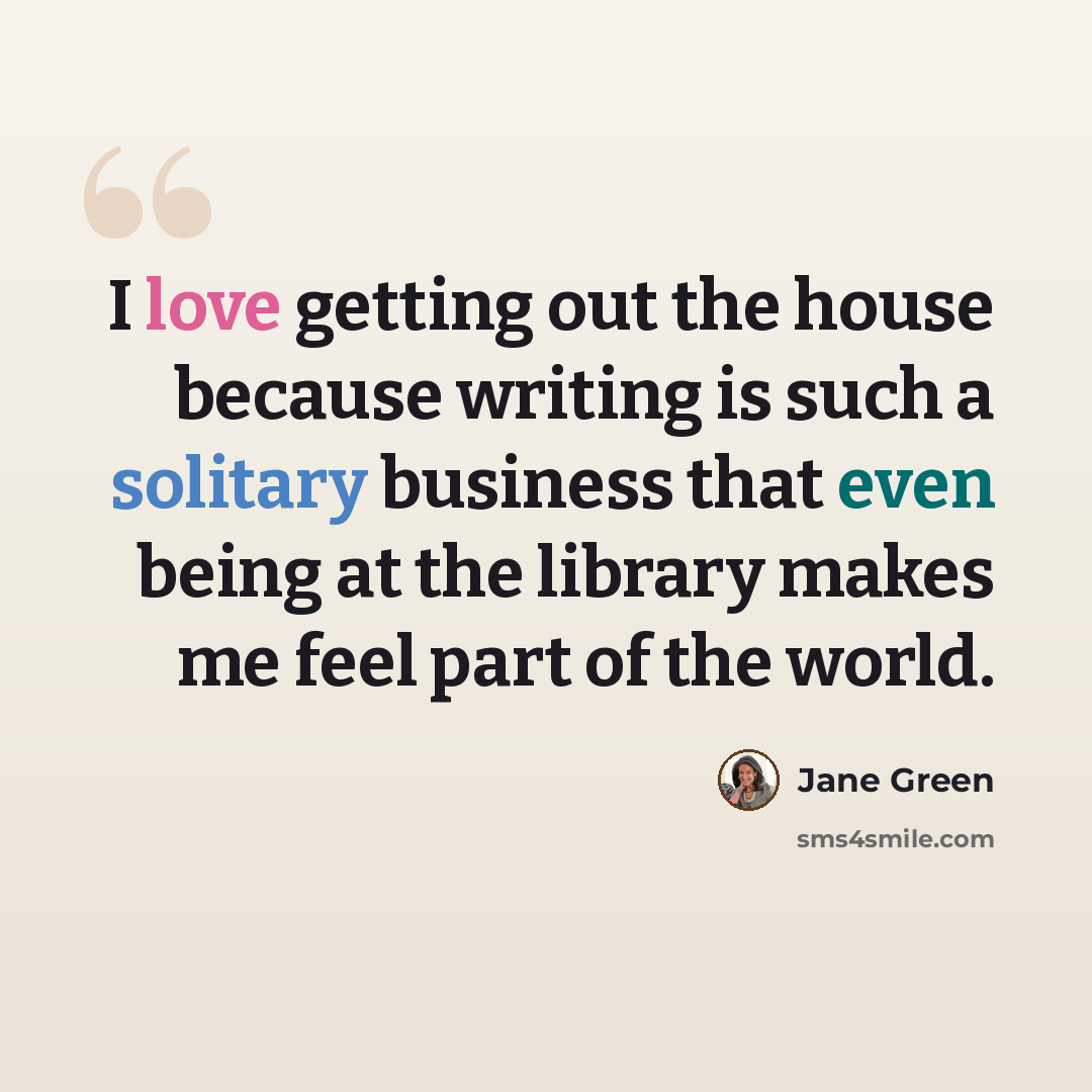 “I love getting out the house because writing is such a solitary business that even being at the library makes me feel part of the world.” quote by Jane Green