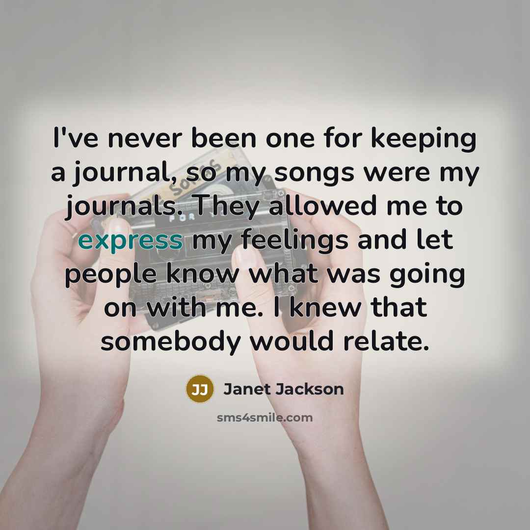“I've never been one for keeping a journal, so my songs were my journals. They allowed me to express my feelings and let people know what was going on with me. I knew that somebody would relate.” quote by Janet Jackson