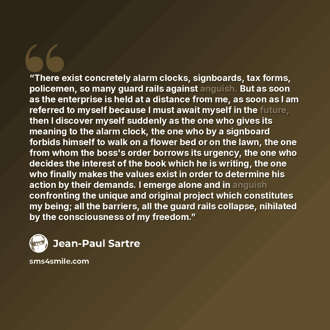 “There exist concretely alarm clocks, signboards, tax forms, policemen, so many guard rails against anguish. But as soon as the enterprise is held at a distance from me, as soon as I am referred to myself because I must await myself in the future, then I discover myself suddenly as the one who…” quote by Jean-Paul Sartre