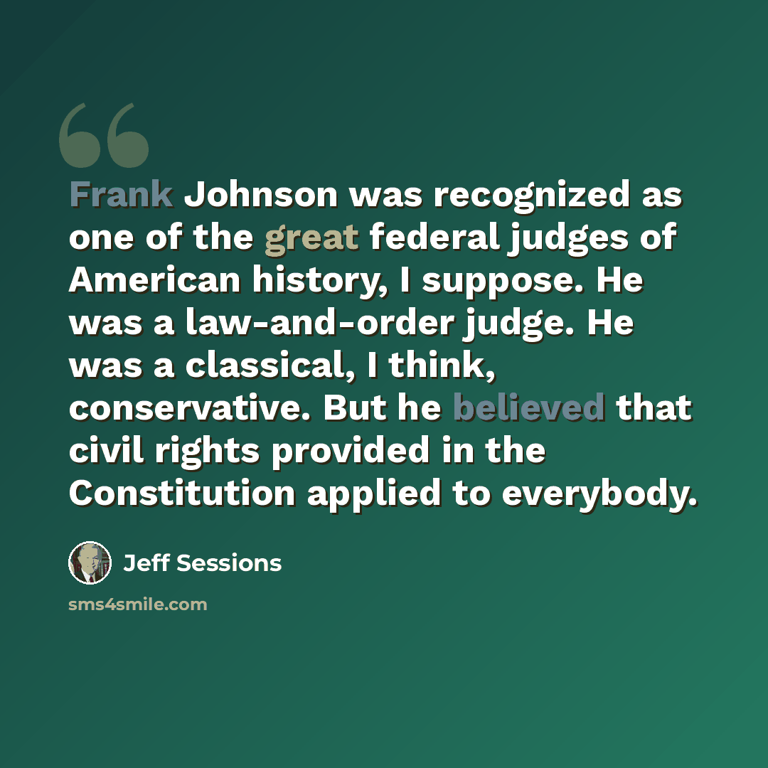 “Frank Johnson was recognized as one of the great federal judges of American history, I suppose. He was a law-and-order judge. He was a classical, I think, conservative. But he believed that civil rights provided in the Constitution applied to everybody.” quote by Jeff Sessions