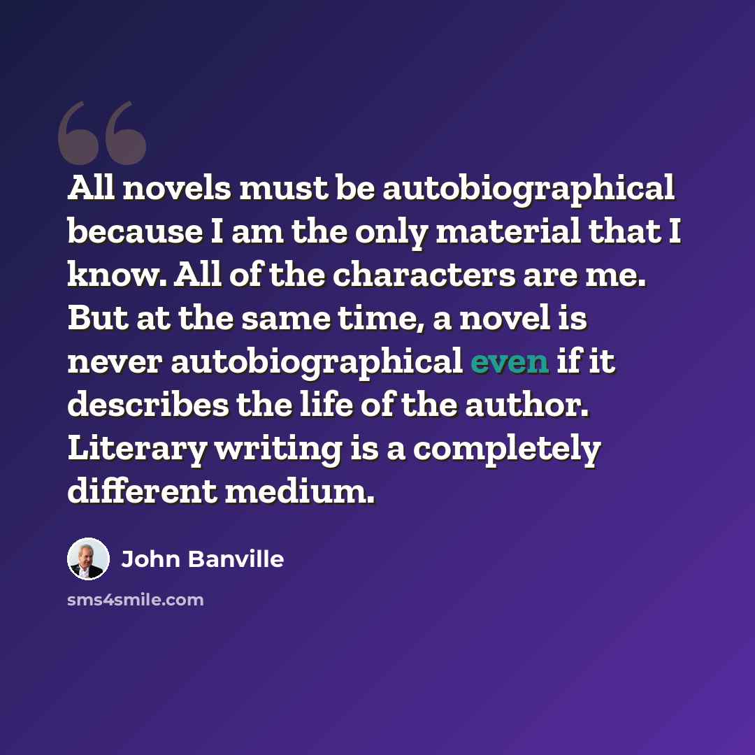 “All novels must be autobiographical because I am the only material that I know. All of the characters are me. But at the same time, a novel is never autobiographical even if it describes the life of the author. Literary writing is a completely different medium.” quote by John Banville