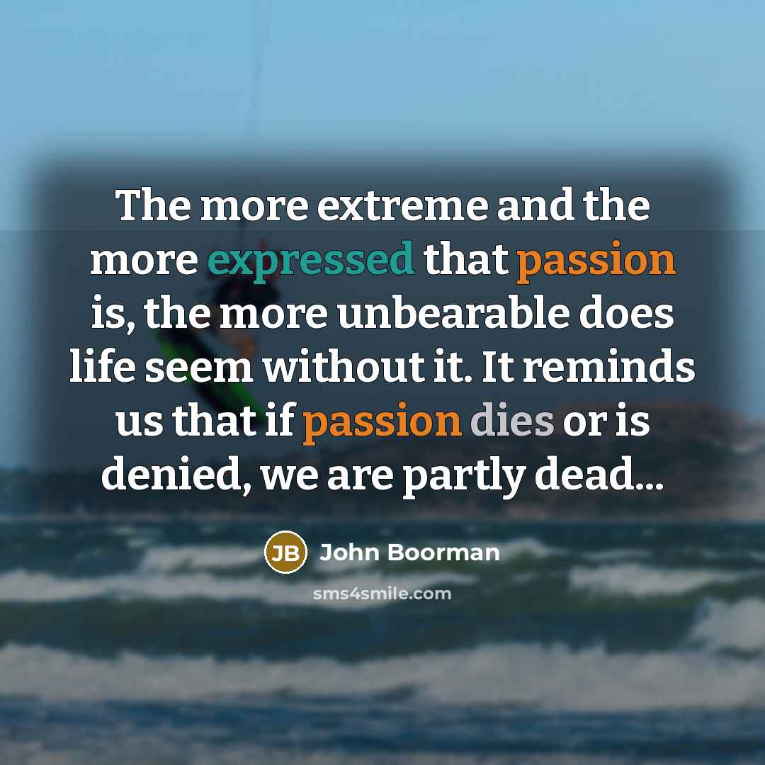 “The more extreme and the more expressed that passion is, the more unbearable does life seem without it. It reminds us that if passion dies or is denied, we are partly dead...” quote by John Boorman