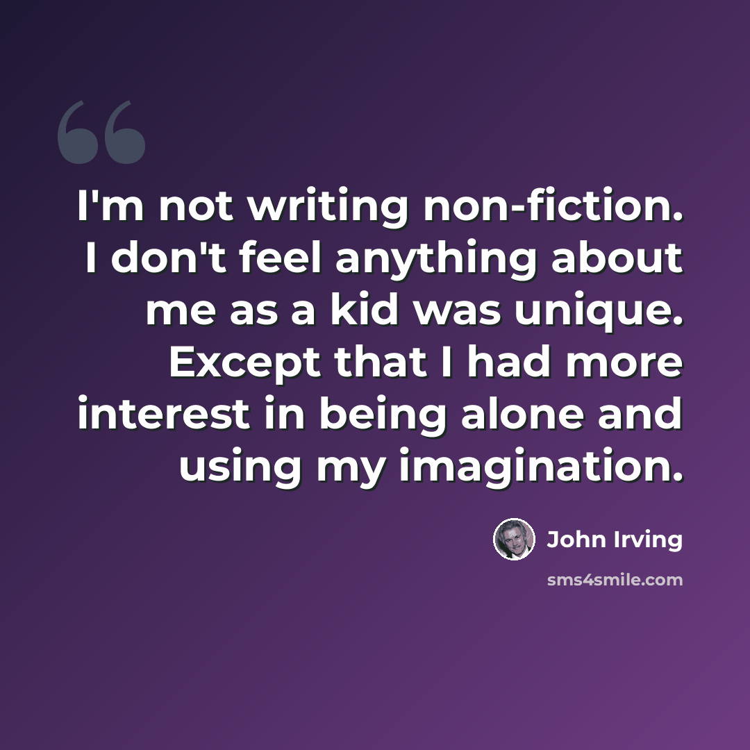 “I'm not writing non-fiction. I don't feel anything about me as a kid was unique. Except that I had more interest in being alone and using my imagination.” quote by John Irving