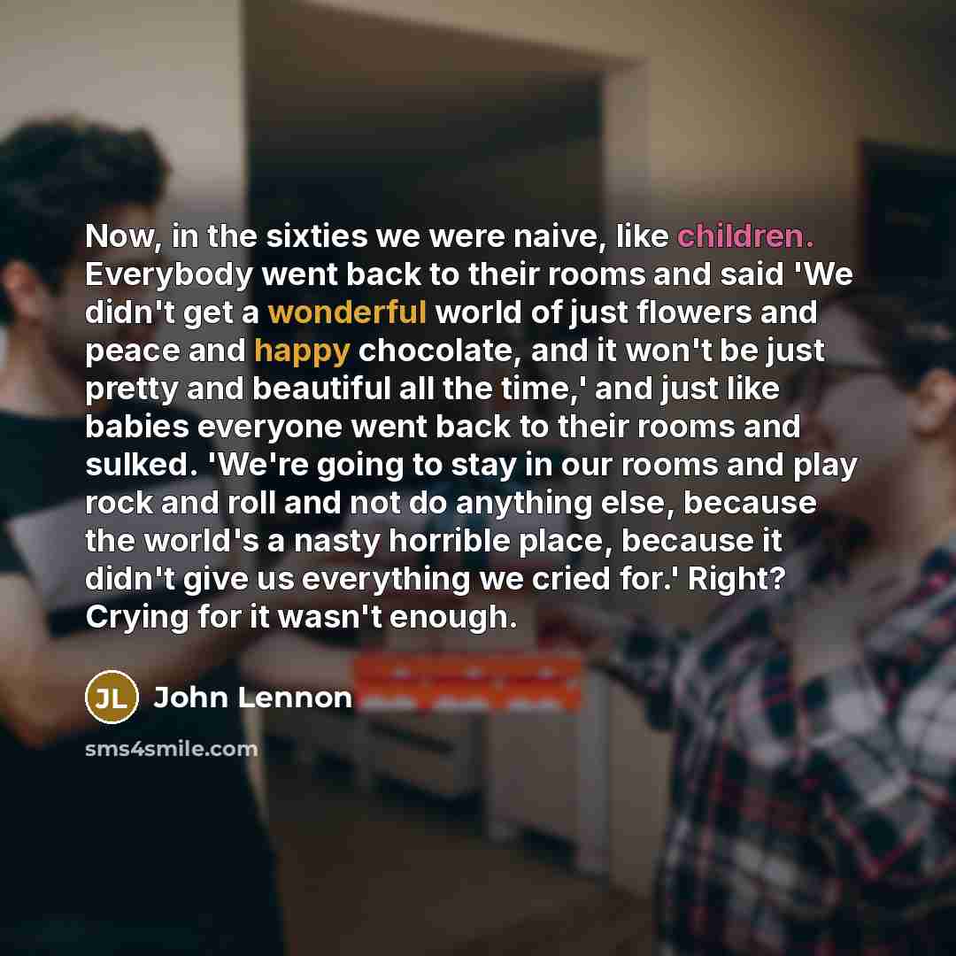 “Now, in the sixties we were naive, like children. Everybody went back to their rooms and said 'We didn't get a wonderful world of just flowers and peace and happy chocolate, and it won't be just pretty and beautiful all the time,' and just like babies everyone went back to their rooms and sulked…” quote by John Lennon