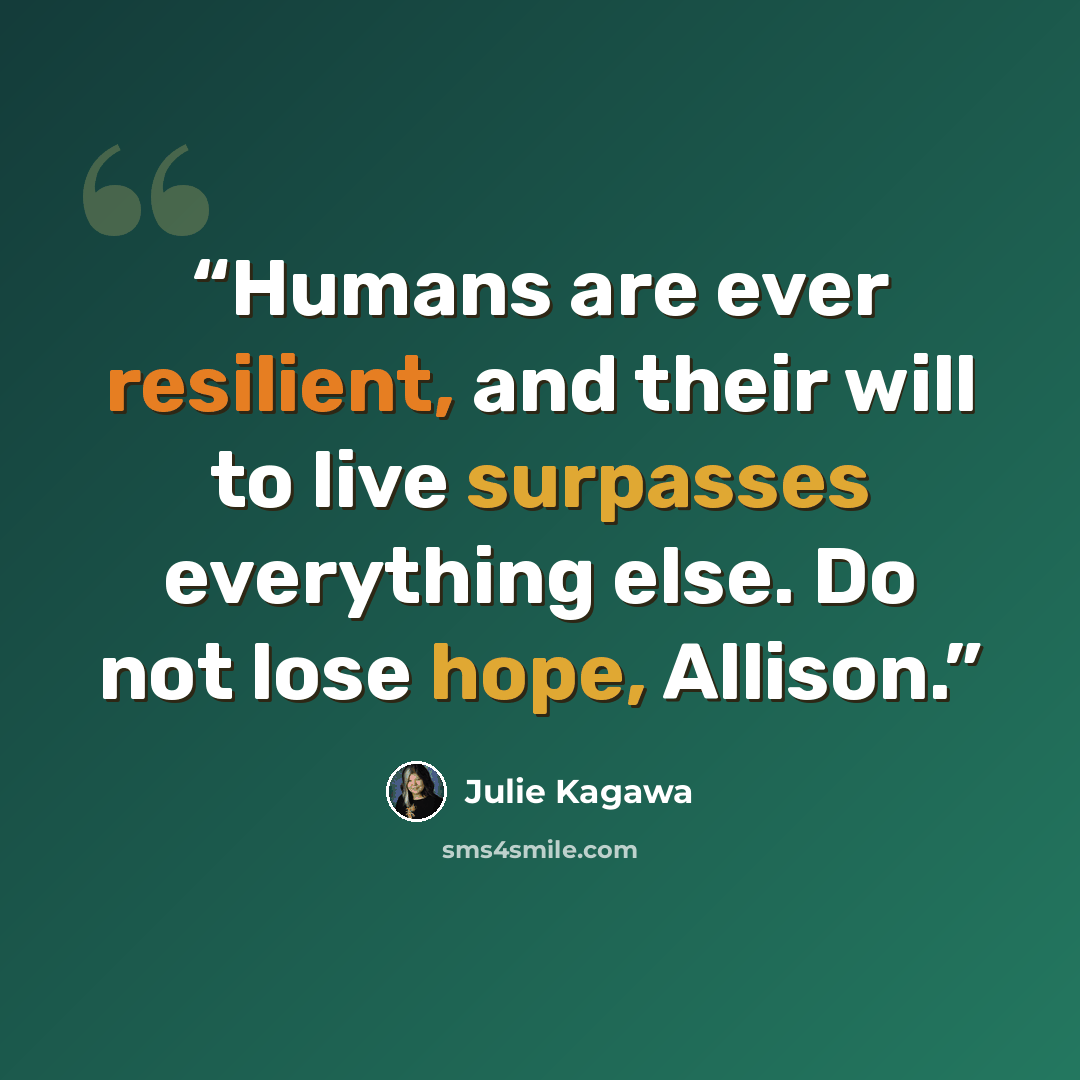 “Humans are ever resilient, and their will to live surpasses everything else. Do not lose hope, Allison.” quote by Julie Kagawa