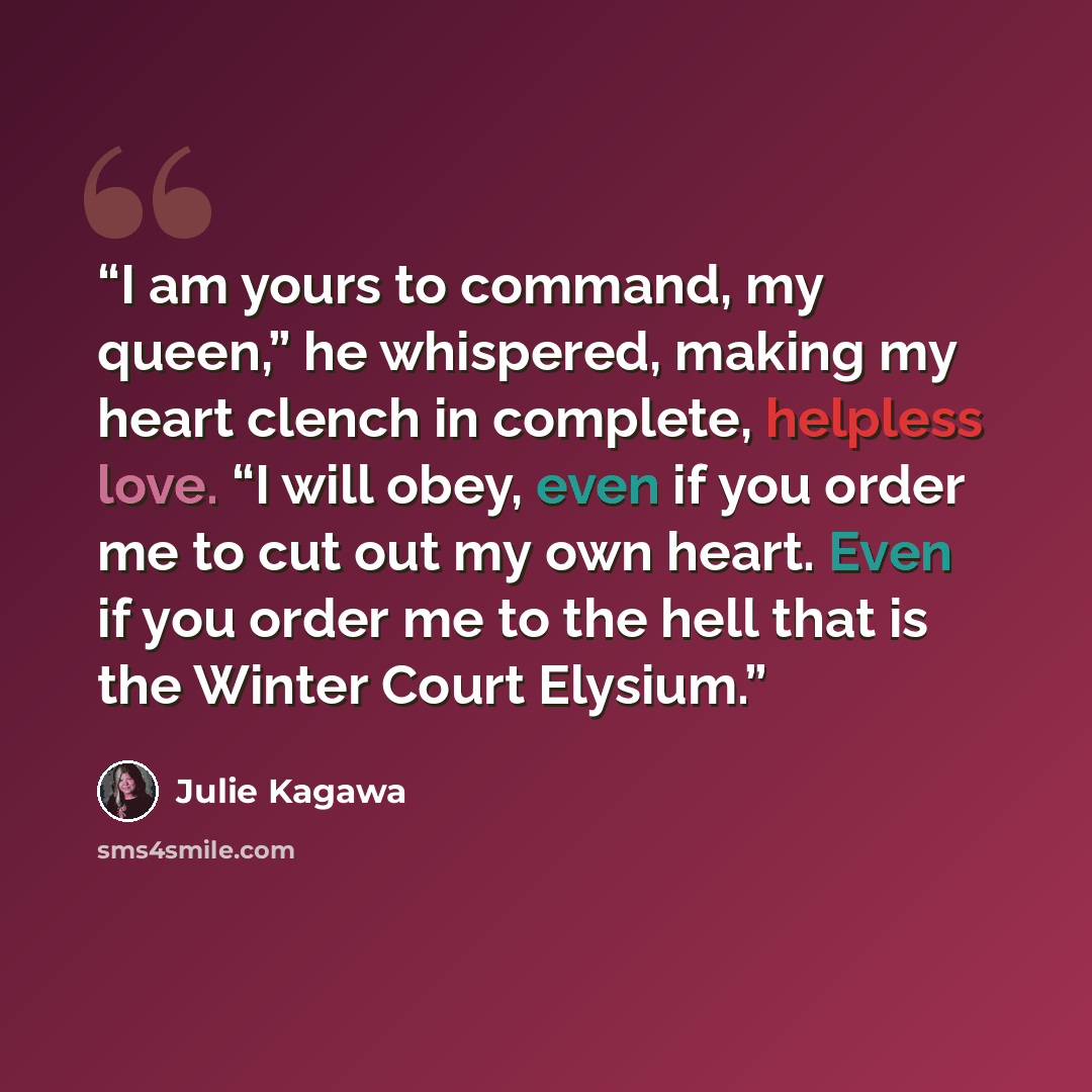 “I am yours to command, my queen,” he whispered, making my heart clench in complete, helpless love. “I will obey, even if you order me to cut out my own heart. Even if you order me to the hell that is the Winter Court Elysium.” quote by Julie Kagawa