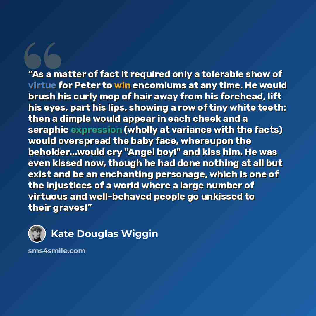 “As a matter of fact it required only a tolerable show of virtue for Peter to win encomiums at any time. He would brush his curly mop of hair away from his forehead, lift his eyes, part his lips, showing a row of tiny white teeth; then a dimple would appear in each cheek and a seraphic expression…” quote by Kate Douglas Wiggin