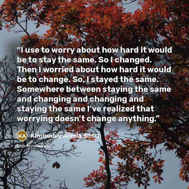 “I use to worry about how hard it would be to stay the same. So I changed. Then I worried about how hard it would be to change. So, I stayed the same. Somewhere between staying the same and changing and changing and staying the same I’ve realized that worrying doesn’t change anything.” quote by Kimberley Alecia Smith