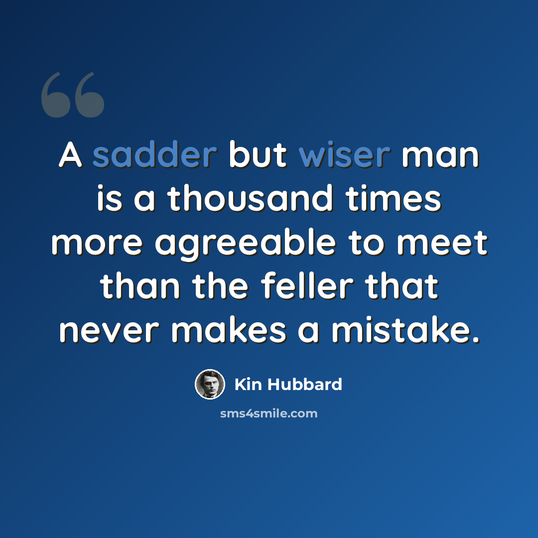 “A sadder but wiser man is a thousand times more agreeable to meet than the feller that never makes a mistake.” quote by Kin Hubbard