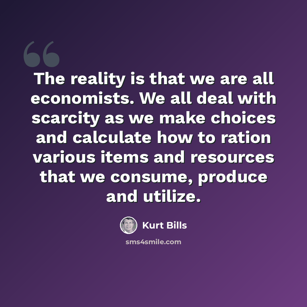“The reality is that we are all economists. We all deal with scarcity as we make choices and calculate how to ration various items and resources that we consume, produce and utilize.” quote by Kurt Bills