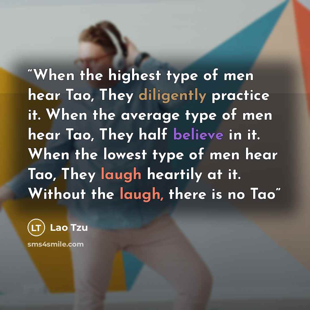 “When the highest type of men hear Tao, They diligently practice it. When the average type of men hear Tao, They half believe in it. When the lowest type of men hear Tao, They laugh heartily at it. Without the laugh, there is no Tao” quote by Lao Tzu
